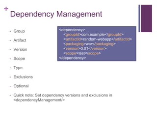 +
    Dependency Management

    •   Group                   <dependency>
                                  <groupId>com.example</groupId>
    •   Artifact                  <artifactId>random-webapp</artifactId>
                                  <packaging>war</packaging>
    •   Version                   <version>0.01</version>
                                  <scope>test</scope>
    •   Scope                   </dependency>

    •   Type

    •   Exclusions

    •   Optional

    •   Quick note: Set dependency versions and exclusions in
        <dependencyManagement/>
 