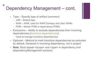 +
    Dependency Management – cont.
     •   Type – Specify type of artifact (common)
         •   JAR – Default type
         •   WAR – WAR, used for WAR Overlays and Uber WARs
         •   POM – Master POM or dependency POMs
     •   Exclusions – Ability to exclude dependencies from incoming
         dependencies {transitive dependencies}
         •   Used to manage transitive dependencies
     •   Optional – Method to mark transitive dependencies as excluded
         by default. Declared in incoming dependency, not in project
     •   Note: Must repeat <scope> and <type> in dependency and
         dependencyManagement sections
 