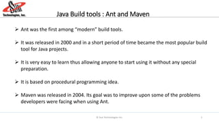 Java Build tools : Ant and Maven
 Ant was the first among “modern” build tools.
 It was released in 2000 and in a short period of time became the most popular build
tool for Java projects.
 It is very easy to learn thus allowing anyone to start using it without any special
preparation.
 It is based on procedural programming idea.
 Maven was released in 2004. Its goal was to improve upon some of the problems
developers were facing when using Ant.
© Sun Technologies Inc. 1
 