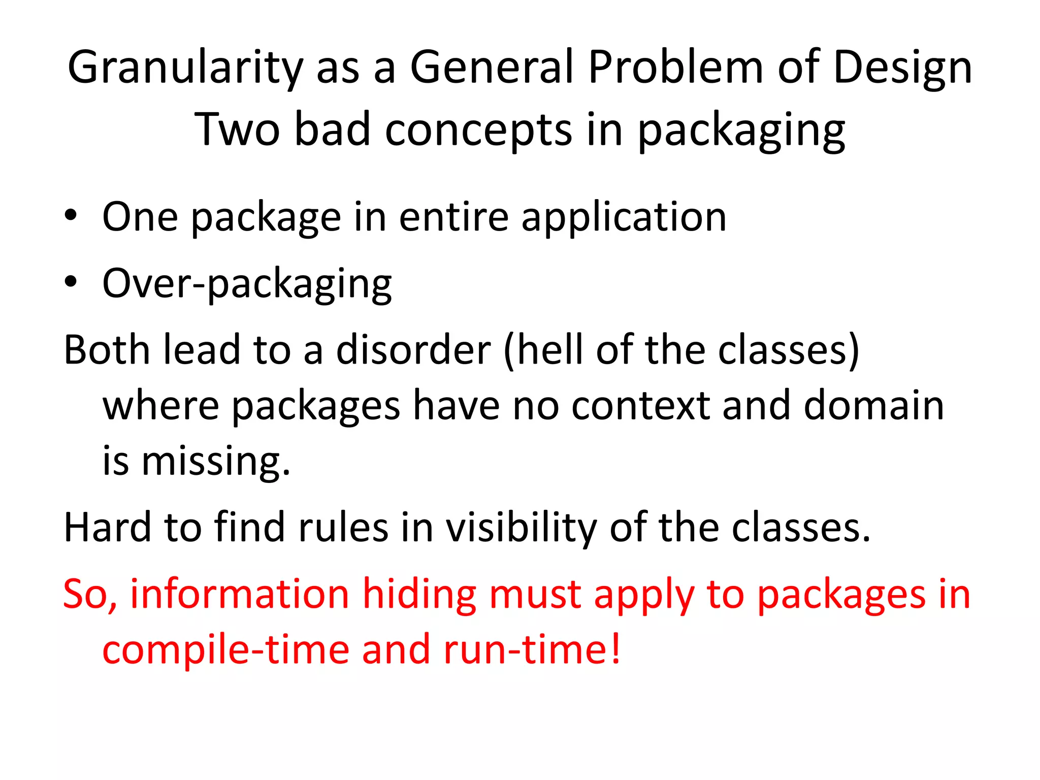 Granularity as a General Problem of Design
     Two bad concepts in packaging
• One package in entire application
• Over-packaging
Both lead to a disorder (hell of the classes)
  where packages have no context and domain
  is missing.
Hard to find rules in visibility of the classes.
So, information hiding must apply to packages in
  compile-time and run-time!
 