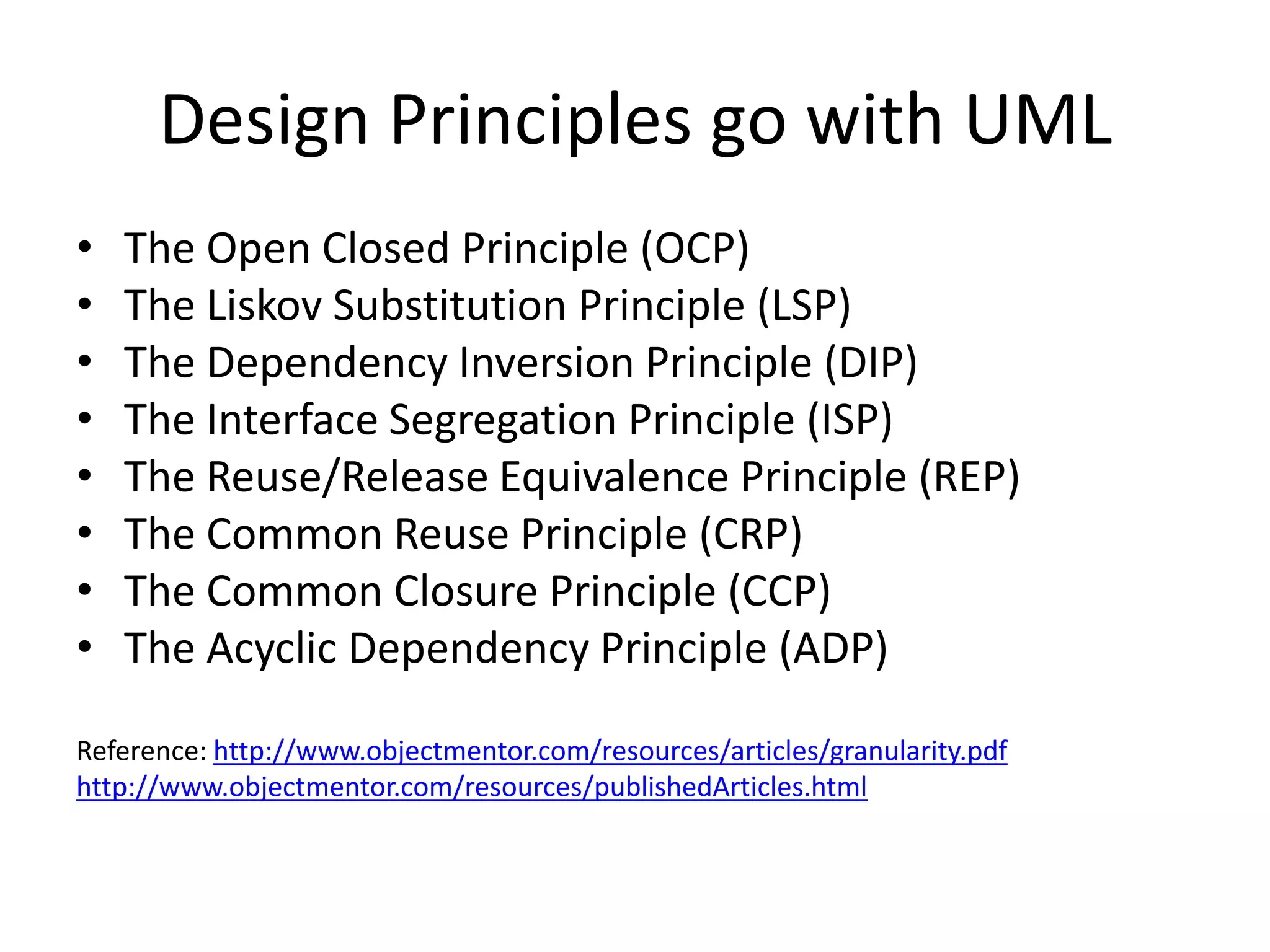 Design Principles go with UML
•   The Open Closed Principle (OCP)
•   The Liskov Substitution Principle (LSP)
•   The Dependency Inversion Principle (DIP)
•   The Interface Segregation Principle (ISP)
•   The Reuse/Release Equivalence Principle (REP)
•   The Common Reuse Principle (CRP)
•   The Common Closure Principle (CCP)
•   The Acyclic Dependency Principle (ADP)

Reference: http://www.objectmentor.com/resources/articles/granularity.pdf
http://www.objectmentor.com/resources/publishedArticles.html
 