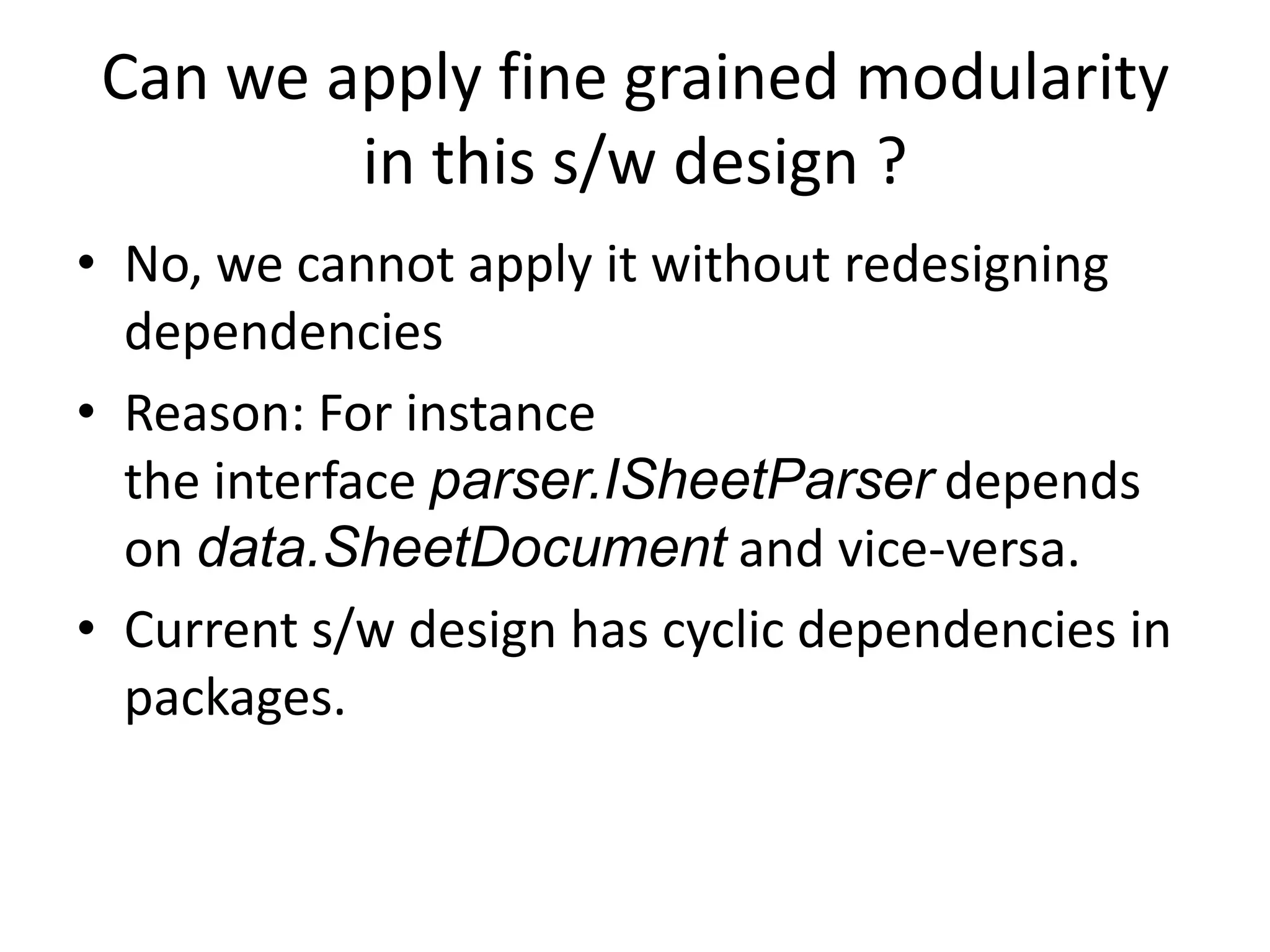 Can we apply fine grained modularity
         in this s/w design ?
• No, we cannot apply it without redesigning
  dependencies
• Reason: For instance
  the interface parser.ISheetParser depends
  on data.SheetDocument and vice-versa.
• Current s/w design has cyclic dependencies in
  packages.
 