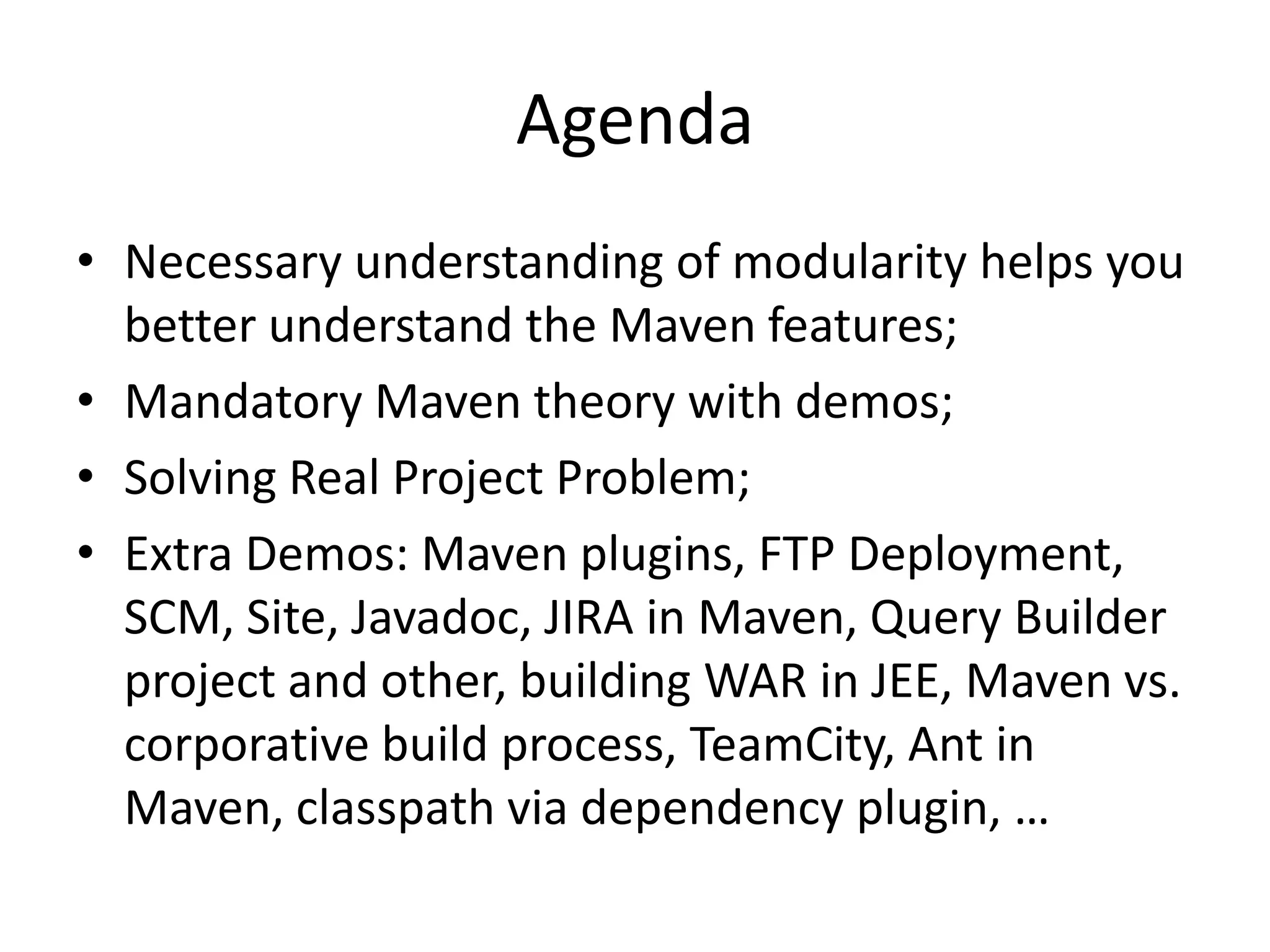 Agenda
• Necessary understanding of modularity helps you
  better understand the Maven features;
• Mandatory Maven theory with demos;
• Solving Real Project Problem;
• Extra Demos: Maven plugins, FTP
  Deployment, SCM, Site, Javadoc, JIRA in
  Maven, Query Builder project and other, building
  WAR in JEE, Maven vs. corporative build
  process, TeamCity, Ant in Maven, classpath via
  dependency plugin, …
 