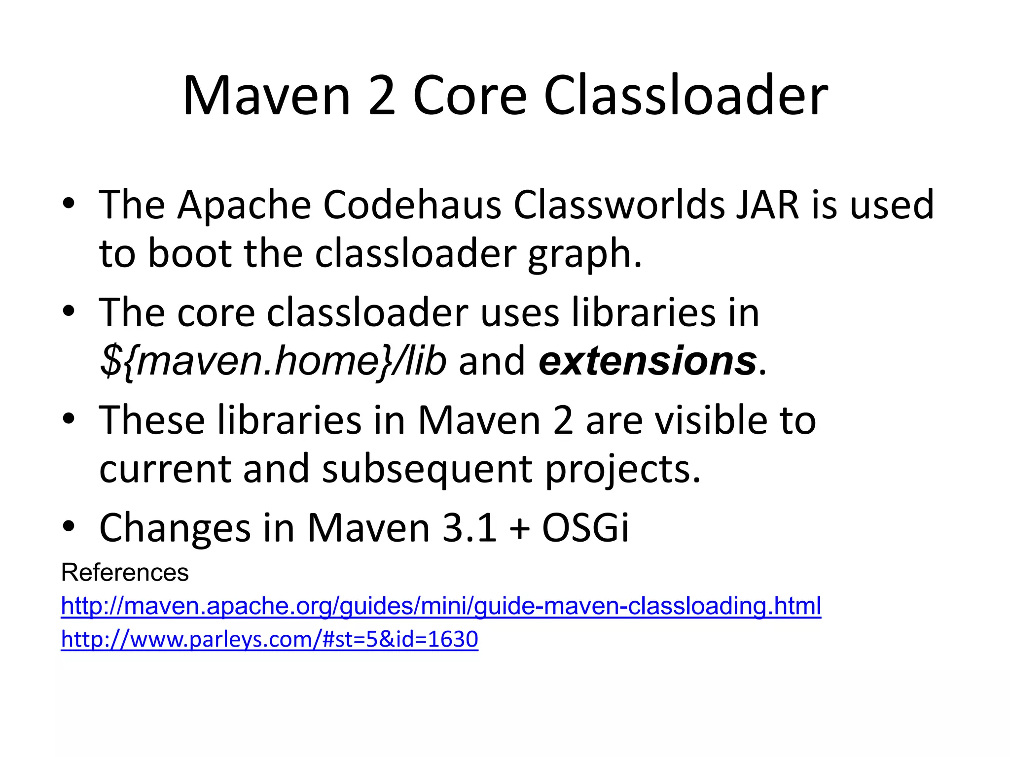 Maven 2 Core Classloader
• The Apache Codehaus Classworlds JAR is used
  to boot the classloader graph.
• The core classloader uses libraries in
  ${maven.home}/lib and extensions.
• These libraries in Maven 2 are visible to
  current and subsequent projects.
• Changes in Maven 3.1 + OSGi
References
http://maven.apache.org/guides/mini/guide-maven-classloading.html
http://www.parleys.com/#st=5&id=1630
 