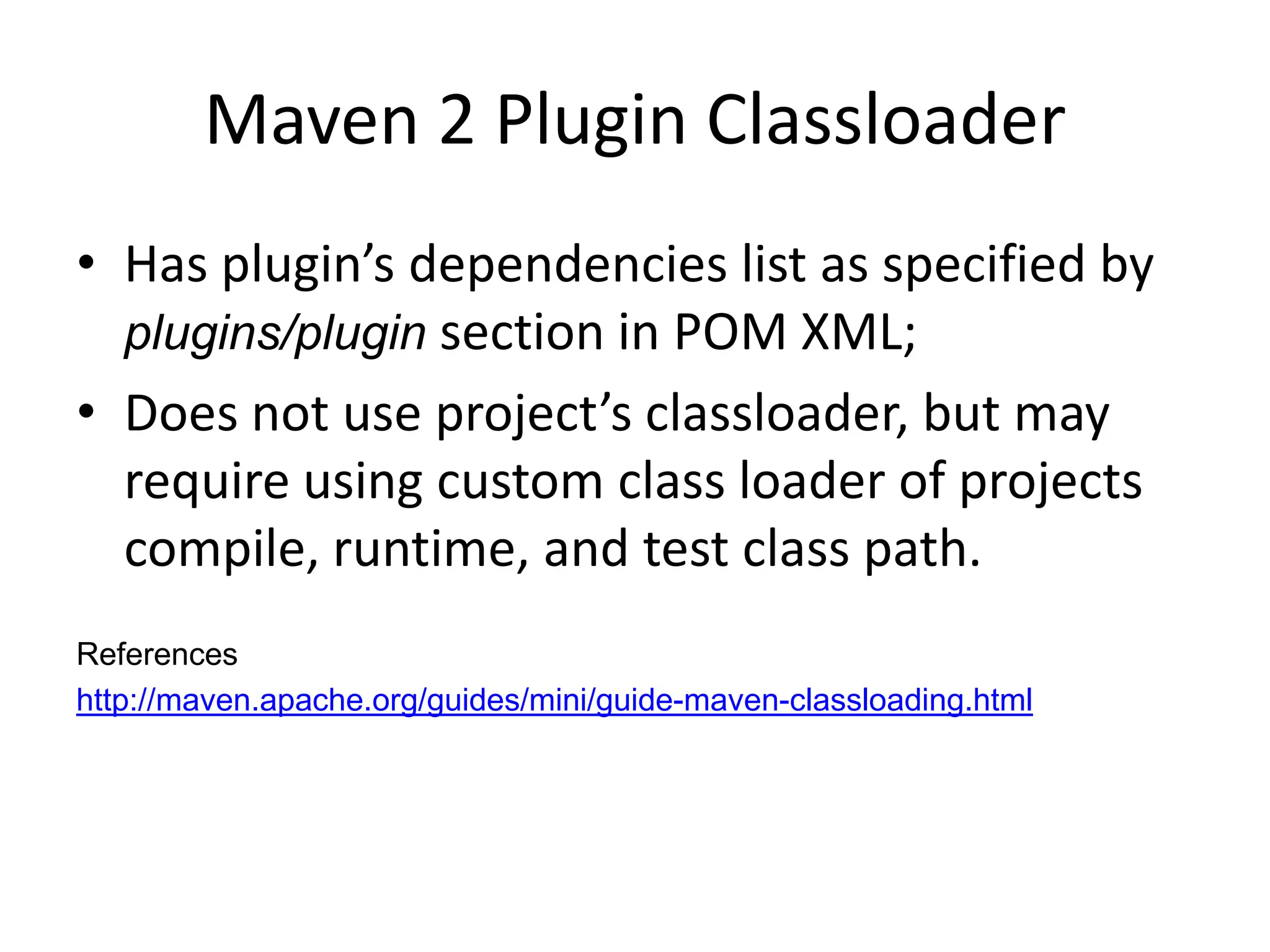 Maven 2 Plugin Classloader
• Has plugin’s dependencies list as specified by
  plugins/plugin section in POM XML;
• Does not use project’s classloader, but may
  require using custom class loader of projects
  compile, runtime, and test class path.
References
http://maven.apache.org/guides/mini/guide-maven-classloading.html
 