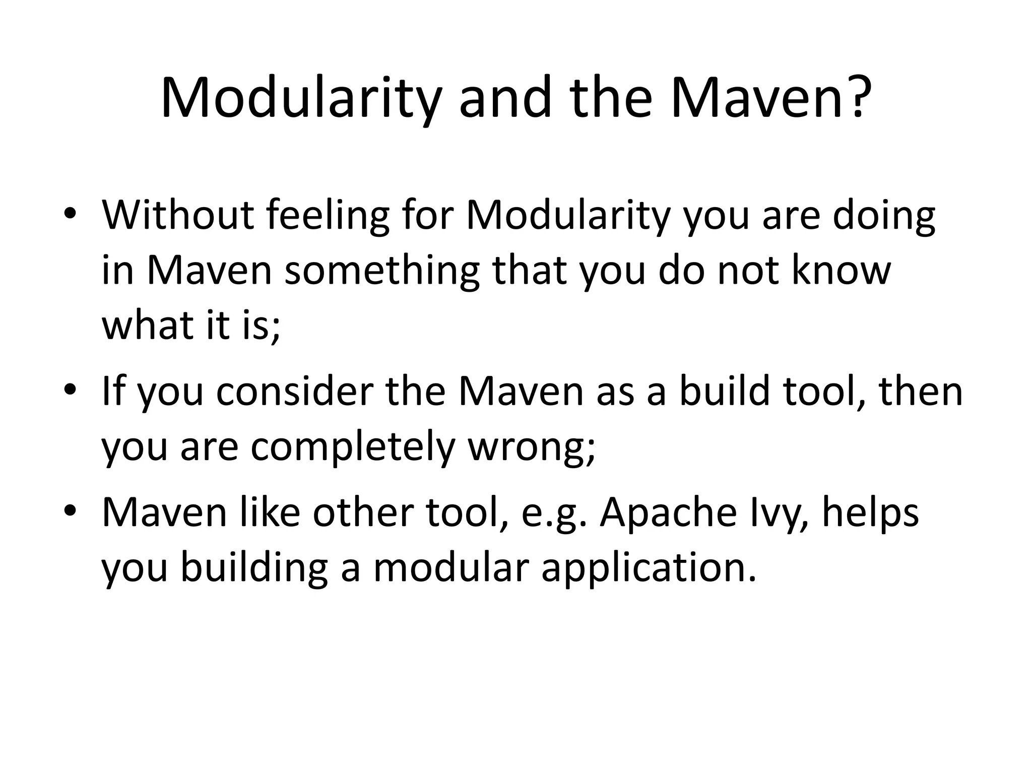 Modularity and the Maven?
• Without feeling for Modularity you are doing
  in Maven something that you do not know
  what it is;
• If you consider the Maven as a build tool, then
  you are completely wrong;
• Maven like other tool, e.g. Apache Ivy, helps
  you building a modular application.
 