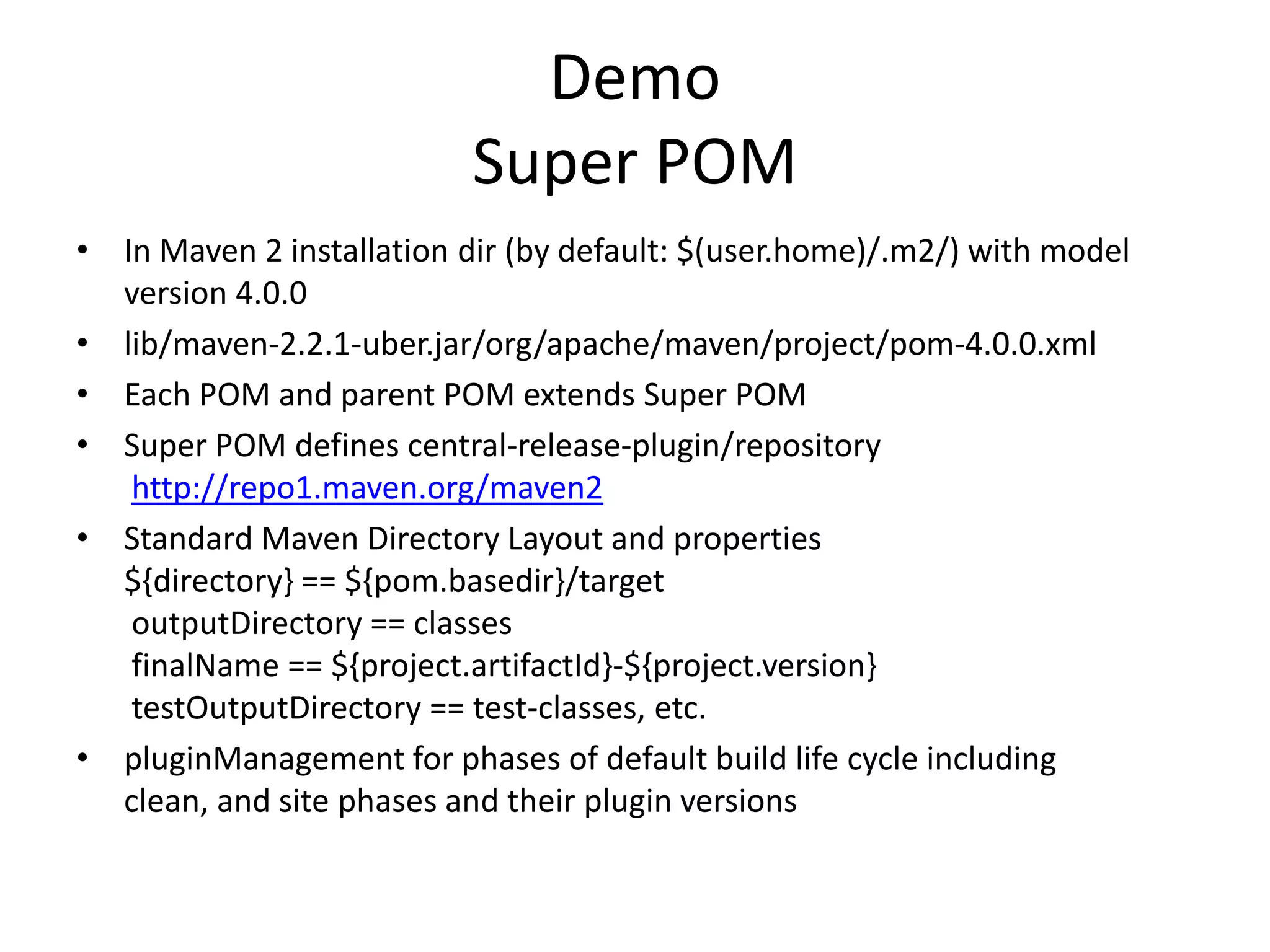 Demo
                           Super POM
• In Maven 2 installation dir (by default: $(user.home)/.m2/) with model
  version 4.0.0
• lib/maven-2.2.1-uber.jar/org/apache/maven/project/pom-4.0.0.xml
• Each POM and parent POM extends Super POM
• Super POM defines central-release-plugin/repository
   http://repo1.maven.org/maven2
• Standard Maven Directory Layout and properties
  ${directory} == ${pom.basedir}/target
   outputDirectory == classes
   finalName == ${project.artifactId}-${project.version}
   testOutputDirectory == test-classes, etc.
• pluginManagement for phases of default build life cycle including
  clean, and site phases and their plugin versions
 