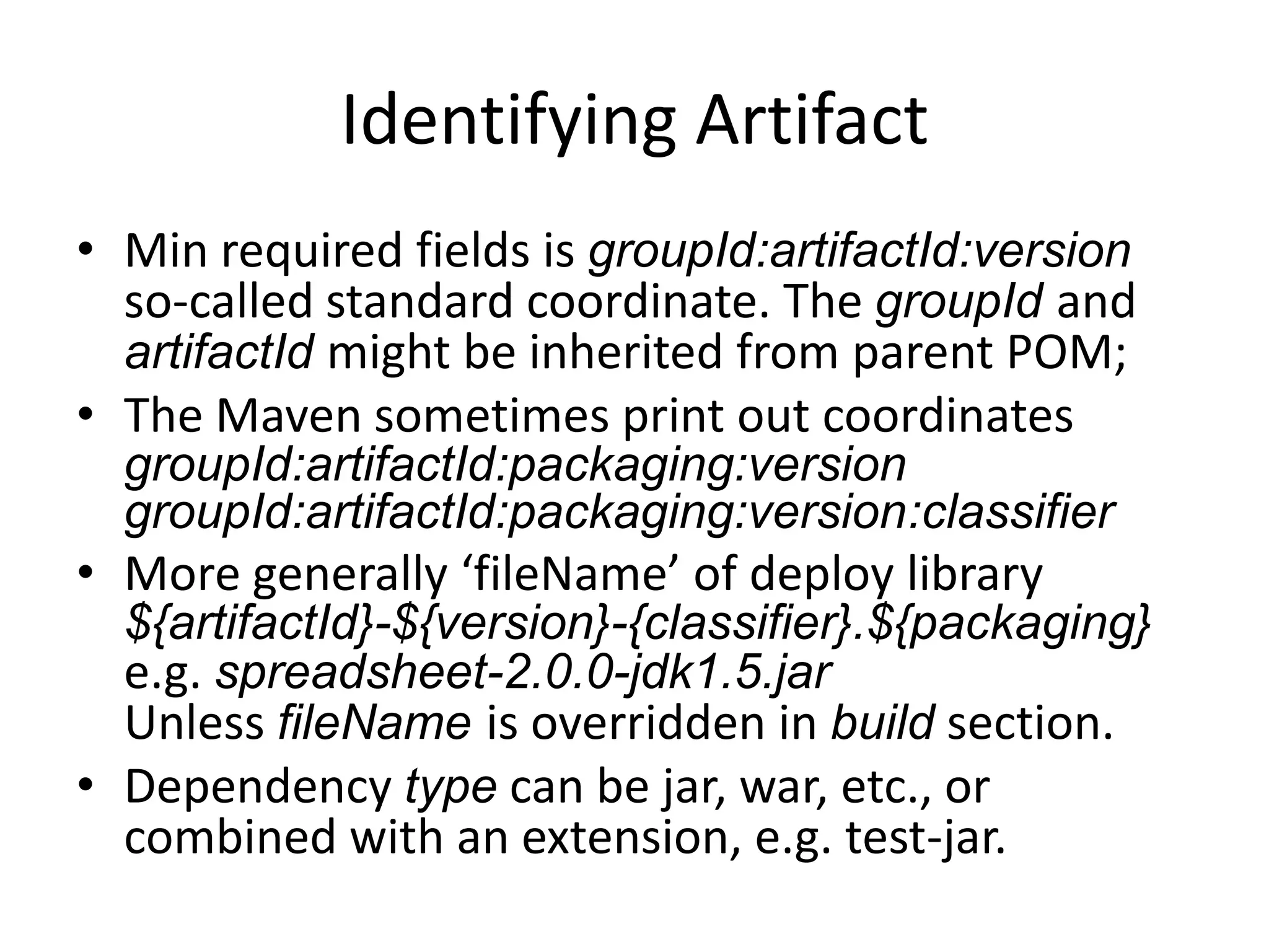Identifying Artifact
• Min required fields is groupId:artifactId:version
  so-called standard coordinate. The groupId and
  artifactId might be inherited from parent POM;
• The Maven sometimes print out coordinates
  groupId:artifactId:packaging:version
  groupId:artifactId:packaging:classifier:version
• More generally ‘fileName’ of deploy library
  ${artifactId}-${version}-${classifier}.${packaging}
  e.g. spreadsheet-2.0.0-jdk1.5.jar
  Unless fileName is overridden in build section.
• Dependency type can be jar, war, etc., or
  combined with an extension, e.g. test-jar.
 