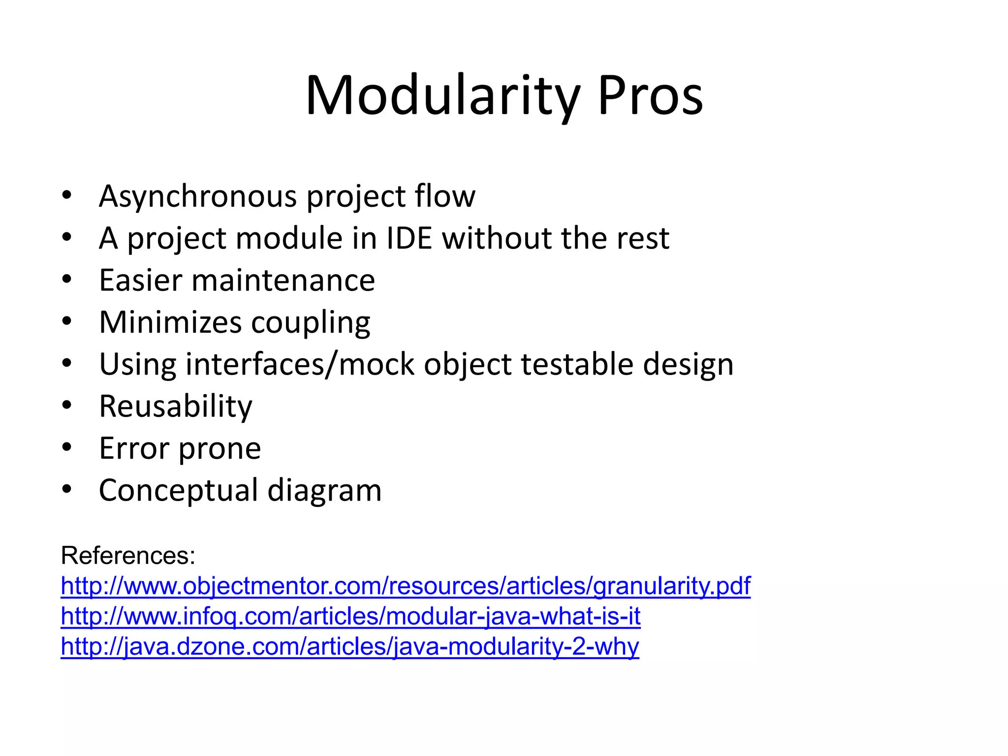 Modularity Pros
•   Asynchronous project flow
•   A project module in IDE without the rest
•   Easier maintenance
•   Minimizes coupling
•   Using interfaces/mock object testable design
•   Reusability
•   Error prone
•   Conceptual diagram
References:
http://www.objectmentor.com/resources/articles/granularity.pdf
http://www.infoq.com/articles/modular-java-what-is-it
http://java.dzone.com/articles/java-modularity-2-why
 