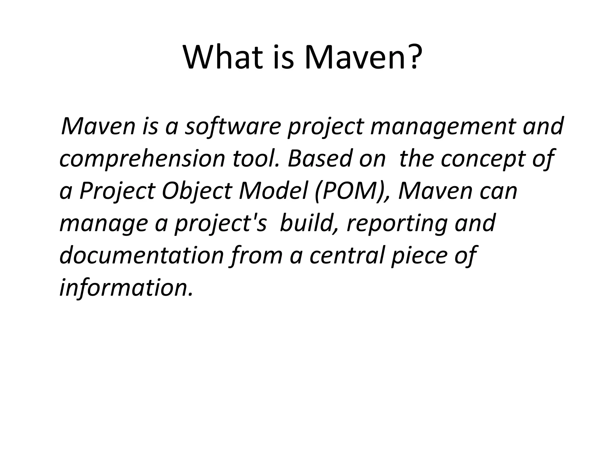 What is Maven?
Maven is a software project management and
comprehension tool. Based on the concept of
a Project Object Model (POM), Maven can
manage a project's build, reporting and
documentation from a central piece of
information.
 