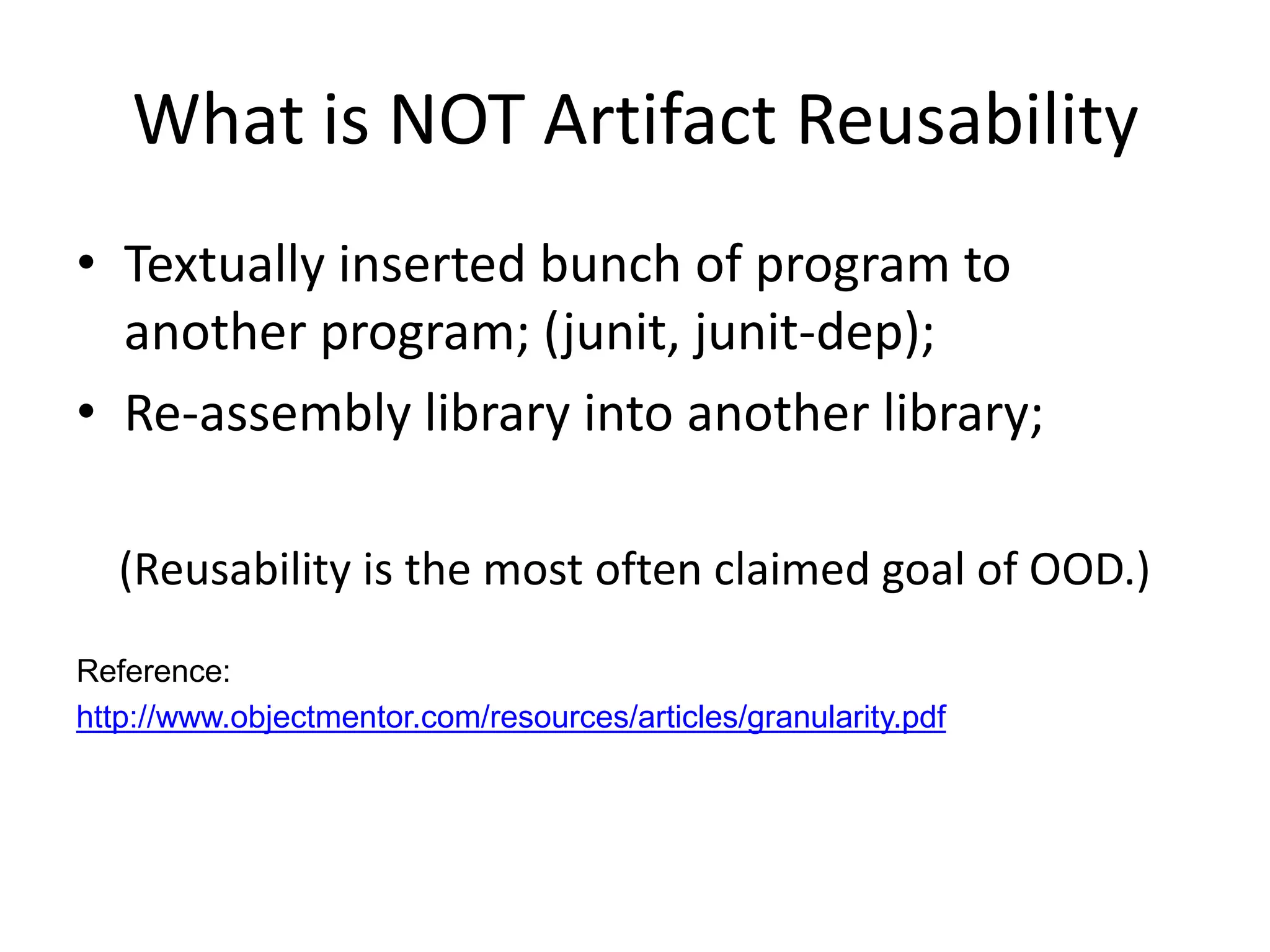 What is NOT Artifact Reusability
• Textually inserted bunch of program to
  another program; (junit, junit-dep);
• Re-assembly library into another library;

   (Reusability is the most often claimed goal of OOD.)
Reference:
http://www.objectmentor.com/resources/articles/granularity.pdf
 