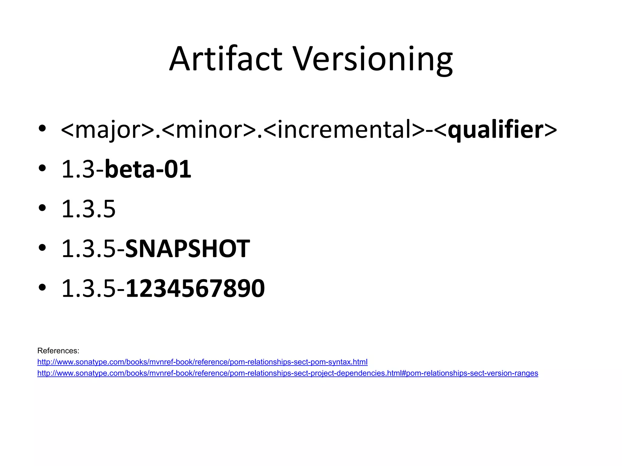 Artifact Versioning
•     <major>.<minor>.<incremental>-<qualifier>
•     1.3-beta-01
•     1.3.5
•     1.3.5-SNAPSHOT
•     1.3.5-1234567890

References:
http://www.sonatype.com/books/mvnref-book/reference/pom-relationships-sect-pom-syntax.html
http://www.sonatype.com/books/mvnref-book/reference/pom-relationships-sect-project-dependencies.html#pom-relationships-sect-version-ranges
 