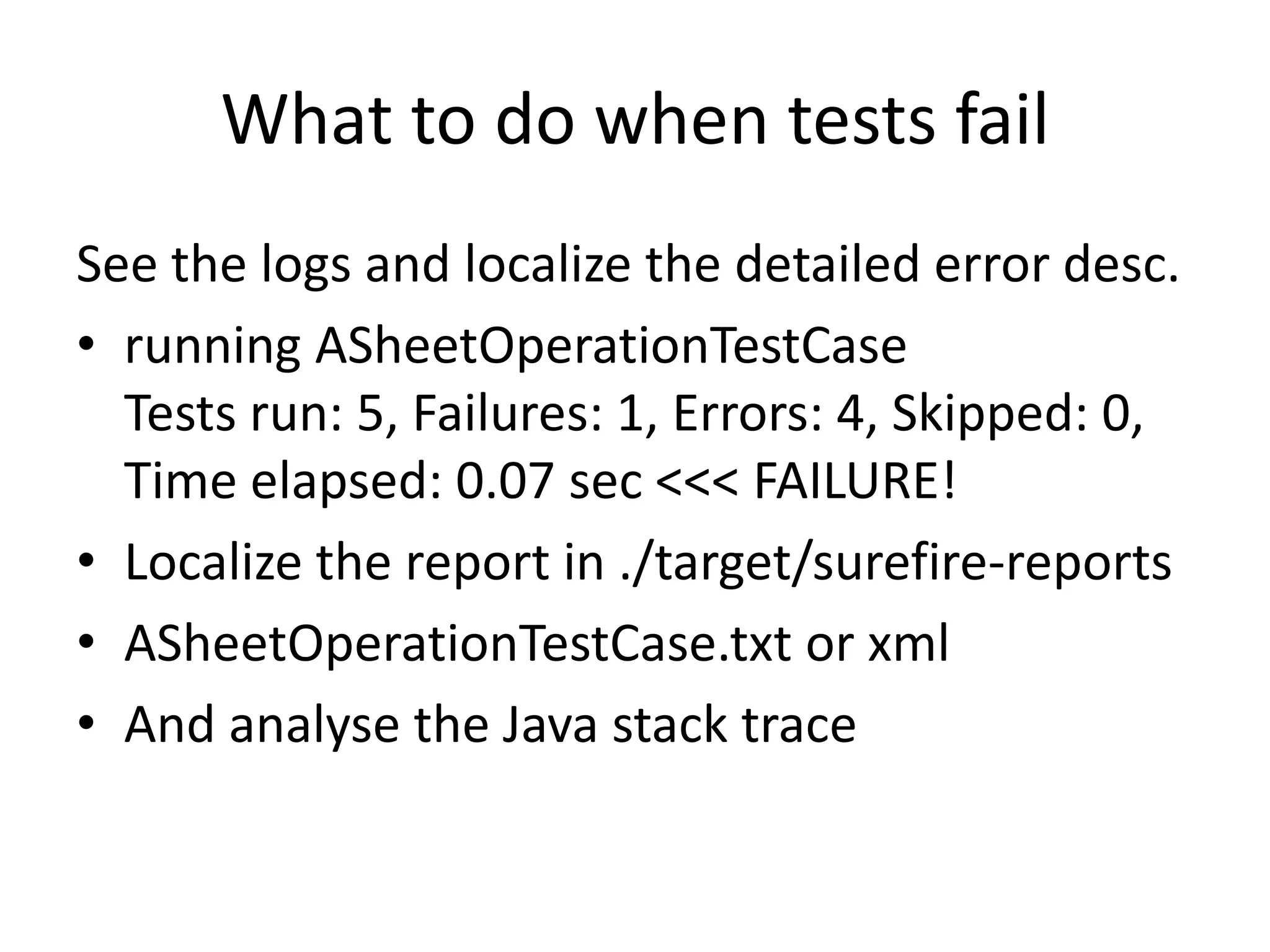 What to do when tests fail
See the logs and localize the detailed error desc.
• running ASheetOperationTestCase
  Tests run: 5, Failures: 1, Errors: 4, Skipped:
  0, Time elapsed: 0.07 sec <<< FAILURE!
• Localize the report in ./target/surefire-reports
• ASheetOperationTestCase.txt or xml
• And analyse the Java stack trace
 