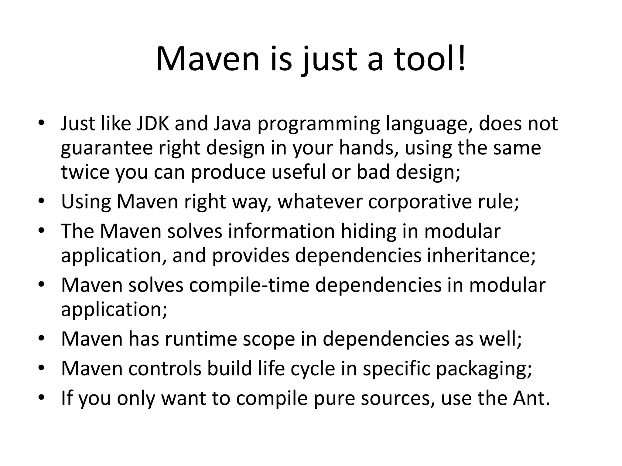 Maven is just a tool!
• Just like JDK and Java programming language, does not
  guarantee right design in your hands, using the same
  twice you can produce useful or bad design;
• Using Maven right way, whatever corporative rule;
• The Maven solves information hiding in modular
  application, and provides dependencies inheritance;
• Maven solves compile-time dependencies in modular
  application;
• Maven has runtime scope in dependencies as well;
• Maven controls build life cycle in specific packaging;
• If you only want to compile pure sources, use the Ant.
 