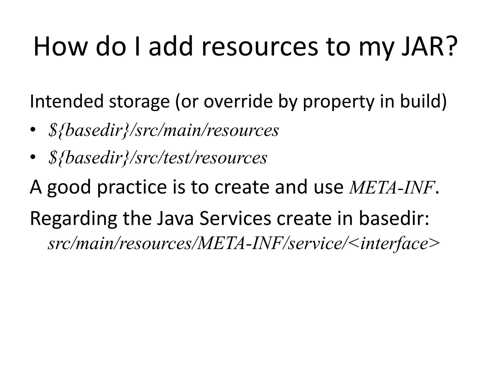 How do I add resources to my JAR?
Intended storage (or override by property in build)
• ${basedir}/src/main/resources
• ${basedir}/src/test/resources
A good practice is to create and use META-INF.
Regarding the Java Services create in basedir:
  src/main/resources/META-INF/service/<interface>
 