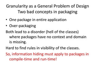 Granularity as a General Problem of Design
     Two bad concepts in packaging
• One package in entire application
• Over-packaging
Both lead to a disorder (hell of the classes)
  where packages have no context and domain
  is missing.
Hard to find rules in visibility of the classes.
So, information hiding must apply to packages in
  compile-time and run-time!
 