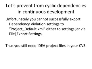 Let’s prevent from cyclic dependencies
      in continuous development
Unfortunately you cannot successfully export
 Dependency Violation settings to
 “Project_Default.xml” either to settings.jar via
 File|Export Settings.

Thus you still need IDEA project files in your CVS.
 