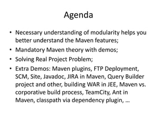 Agenda
• Necessary understanding of modularity helps you
  better understand the Maven features;
• Mandatory Maven theory with demos;
• Solving Real Project Problem;
• Extra Demos: Maven plugins, FTP
  Deployment, SCM, Site, Javadoc, JIRA in
  Maven, Query Builder project and other, building
  WAR in JEE, Maven vs. corporative build
  process, TeamCity, Ant in Maven, classpath via
  dependency plugin, …
 