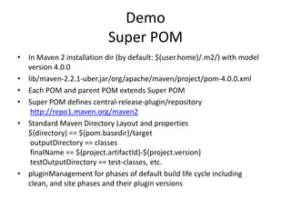 Demo
                           Super POM
• In Maven 2 installation dir (by default: $(user.home)/.m2/) with model
  version 4.0.0
• lib/maven-2.2.1-uber.jar/org/apache/maven/project/pom-4.0.0.xml
• Each POM and parent POM extends Super POM
• Super POM defines central-release-plugin/repository
   http://repo1.maven.org/maven2
• Standard Maven Directory Layout and properties
  ${directory} == ${pom.basedir}/target
   outputDirectory == classes
   finalName == ${project.artifactId}-${project.version}
   testOutputDirectory == test-classes, etc.
• pluginManagement for phases of default build life cycle including
  clean, and site phases and their plugin versions
 