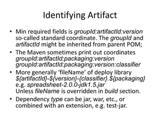 Identifying Artifact
• Min required fields is groupId:artifactId:version
  so-called standard coordinate. The groupId and
  artifactId might be inherited from parent POM;
• The Maven sometimes print out coordinates
  groupId:artifactId:packaging:version
  groupId:artifactId:packaging:classifier:version
• More generally ‘fileName’ of deploy library
  ${artifactId}-${version}-${classifier}.${packaging}
  e.g. spreadsheet-2.0.0-jdk1.5.jar
  Unless fileName is overridden in build section.
• Dependency type can be jar, war, etc., or
  combined with an extension, e.g. test-jar.
 