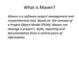 What is Maven?
Maven is a software project management and
comprehension tool. Based on the concept of
a Project Object Model (POM), Maven can
manage a project's build, reporting and
documentation from a central piece of
information.
 