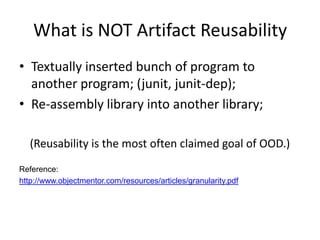 What is NOT Artifact Reusability
• Textually inserted bunch of program to
  another program; (junit, junit-dep);
• Re-assembly library into another library;

   (Reusability is the most often claimed goal of OOD.)
Reference:
http://www.objectmentor.com/resources/articles/granularity.pdf
 