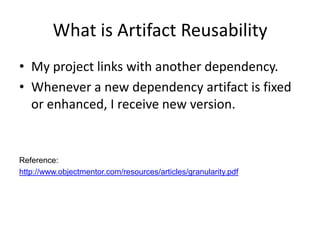 What is Artifact Reusability
• My project links with another dependency.
• Whenever a new dependency artifact is fixed
  or enhanced, I receive new version.


Reference:
http://www.objectmentor.com/resources/articles/granularity.pdf
 
