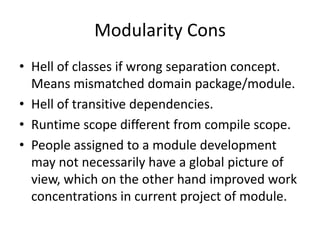 Modularity Cons
• Hell of classes if wrong separation concept.
  Means mismatched domain package/module.
• Hell of transitive dependencies.
• Runtime scope different from compile scope.
• People assigned to a module development
  may not necessarily have a global picture of
  view, which on the other hand improved work
  concentrations in current project of module.
 