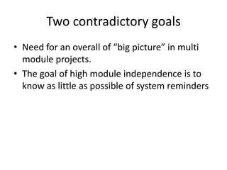 Two contradictory goals
• Need for an overall of “big picture” in multi
  module projects.
• The goal of high module independence is to
  know as little as possible of system reminders
 