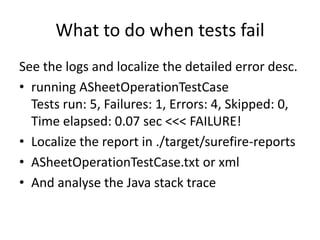What to do when tests fail
See the logs and localize the detailed error desc.
• running ASheetOperationTestCase
  Tests run: 5, Failures: 1, Errors: 4, Skipped:
  0, Time elapsed: 0.07 sec <<< FAILURE!
• Localize the report in ./target/surefire-reports
• ASheetOperationTestCase.txt or xml
• And analyse the Java stack trace
 