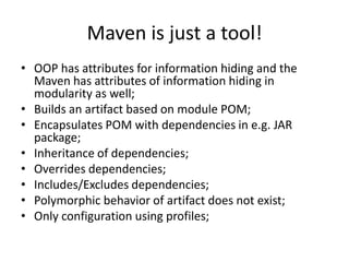 Maven is just a tool!
• OOP has attributes for information hiding and the
  Maven has attributes of information hiding in
  modularity as well;
• Builds an artifact based on module POM;
• Encapsulates POM with dependencies in e.g. JAR
  package;
• Inheritance of dependencies;
• Overrides dependencies;
• Includes/Excludes dependencies;
• Polymorphic behavior of artifact does not exist;
• Only configuration using profiles;
 