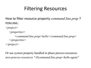 Filtering Resources
How to filter resource property command.line.prop ?
POM.XML:
<project>
  <properties>
       <command.line.prop>hello</command.line.prop>
  </properties>
</project>

Or use system property handled in phase process-resources
mvn process-resources "-Dcommand.line.prop=hello again"
 