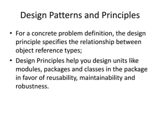 Design Patterns and Principles
• For a concrete problem definition, the design
  principle specifies the relationship between
  object reference types;
• Design Principles help you design units like
  modules, packages and classes in the package
  in favor of reusability, maintainability and
  robustness.
 
