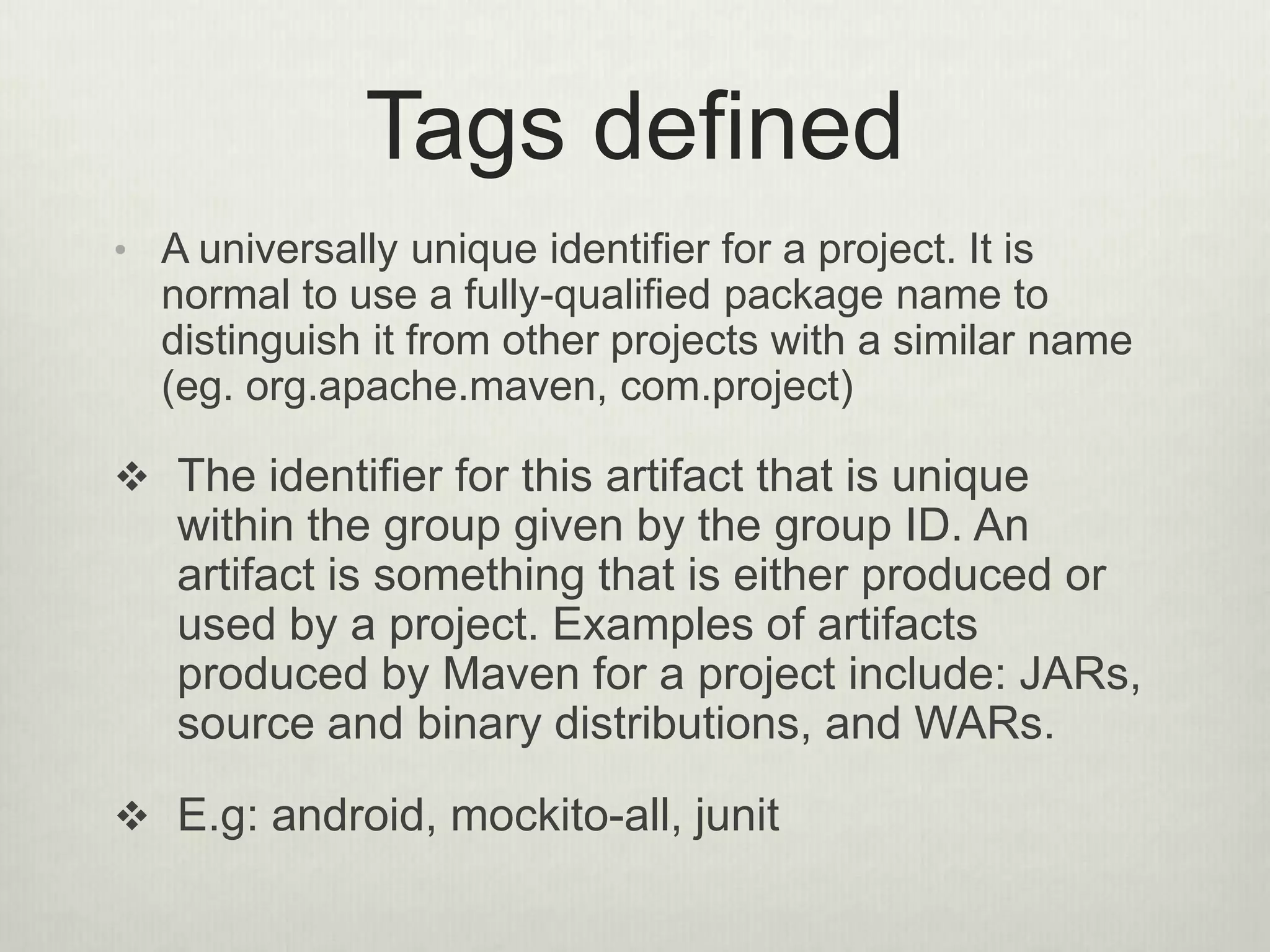 Tags defined
• A universally unique identifier for a project. It is
normal to use a fully-qualified package name to
distinguish it from other projects with a similar name
(eg. org.apache.maven, com.project)
 The identifier for this artifact that is unique
within the group given by the group ID. An
artifact is something that is either produced or
used by a project. Examples of artifacts
produced by Maven for a project include: JARs,
source and binary distributions, and WARs.
 E.g: android, mockito-all, junit
 