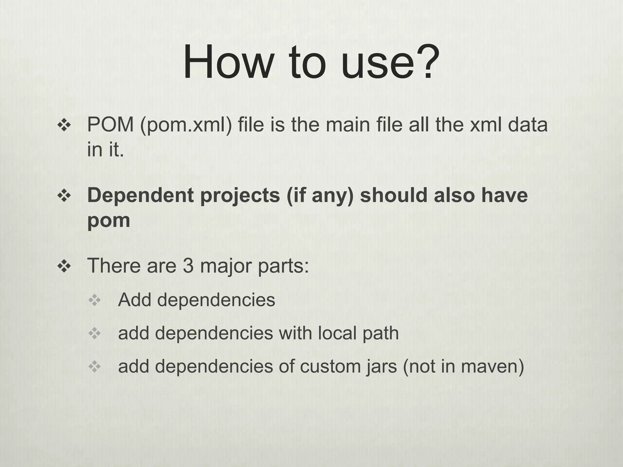 How to use?
 POM (pom.xml) file is the main file all the xml data
in it.
 Dependent projects (if any) should also have
pom
 There are 3 major parts:
 Add dependencies
 add dependencies with local path
 add dependencies of custom jars (not in maven)
 