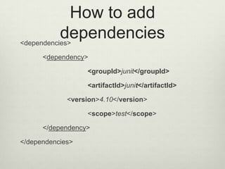 How to add
dependencies<dependencies>
<dependency>
<groupId>junit</groupId>
<artifactId>junit</artifactId>
<version>4.10</version>
<scope>test</scope>
</dependency>
</dependencies>
 