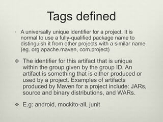 Tags defined
• A universally unique identifier for a project. It is
normal to use a fully-qualified package name to
distinguish it from other projects with a similar name
(eg. org.apache.maven, com.project)
 The identifier for this artifact that is unique
within the group given by the group ID. An
artifact is something that is either produced or
used by a project. Examples of artifacts
produced by Maven for a project include: JARs,
source and binary distributions, and WARs.
 E.g: android, mockito-all, junit
 