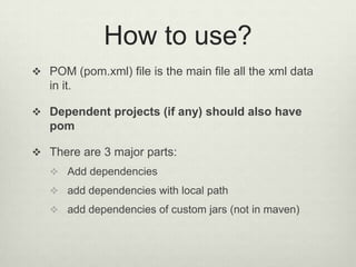 How to use?
 POM (pom.xml) file is the main file all the xml data
in it.
 Dependent projects (if any) should also have
pom
 There are 3 major parts:
 Add dependencies
 add dependencies with local path
 add dependencies of custom jars (not in maven)
 