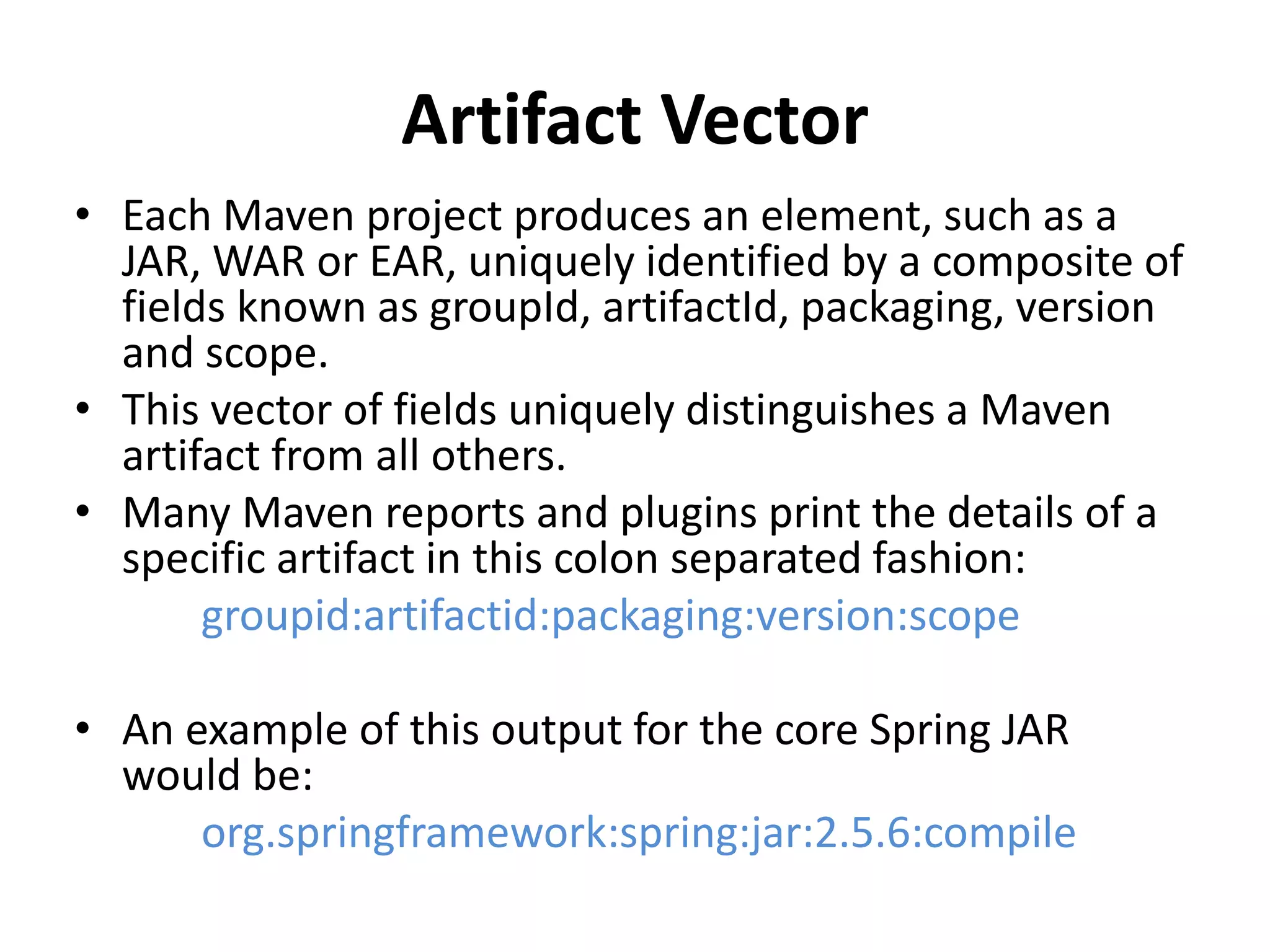 Artifact Vector
• Each Maven project produces an element, such as a
JAR, WAR or EAR, uniquely identified by a composite of
fields known as groupId, artifactId, packaging, version
and scope.
• This vector of fields uniquely distinguishes a Maven
artifact from all others.
• Many Maven reports and plugins print the details of a
specific artifact in this colon separated fashion:
groupid:artifactid:packaging:version:scope
• An example of this output for the core Spring JAR
would be:
org.springframework:spring:jar:2.5.6:compile
 