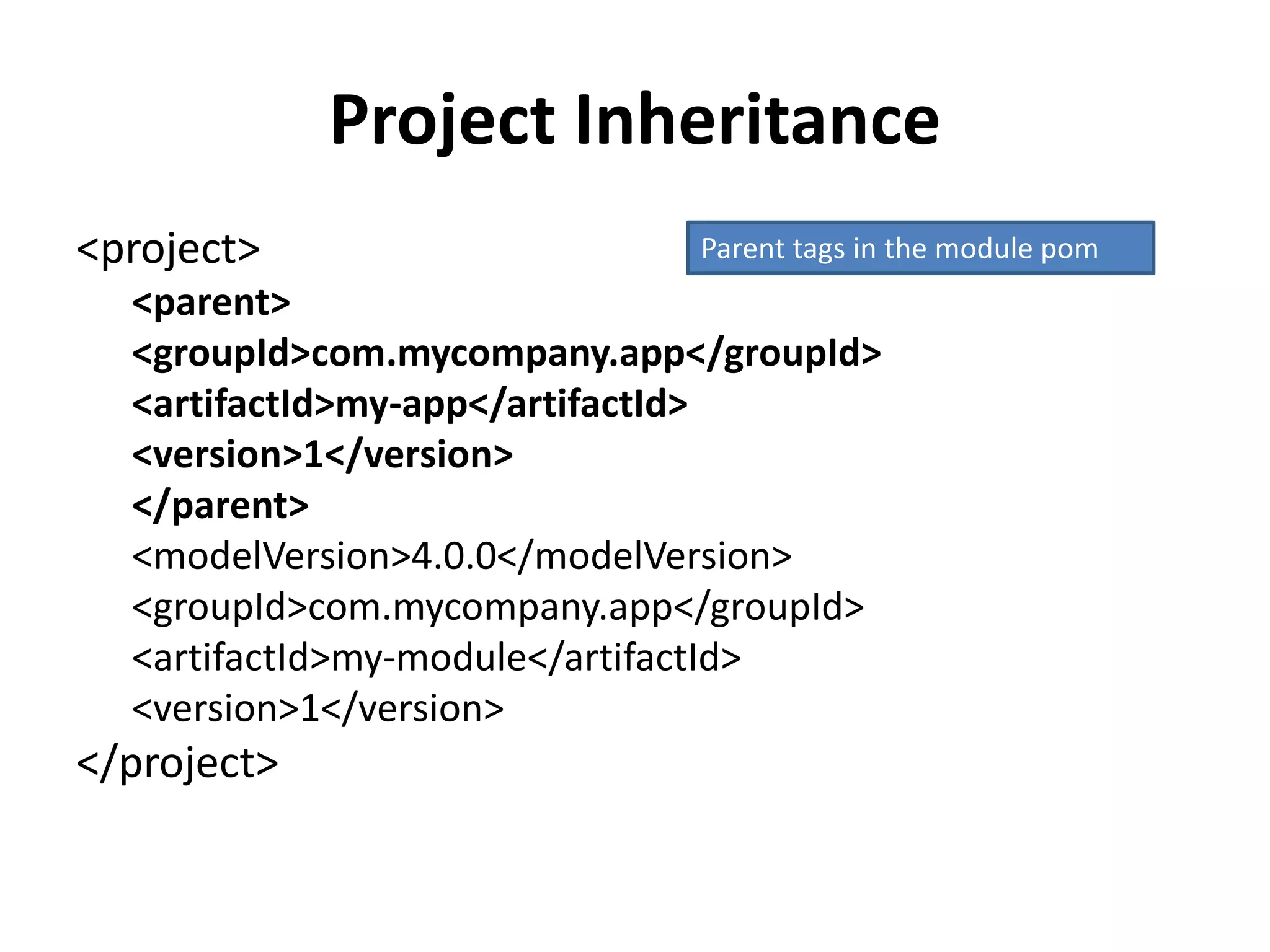 Project Inheritance
<project>
<parent>
<groupId>com.mycompany.app</groupId>
<artifactId>my-app</artifactId>
<version>1</version>
</parent>
<modelVersion>4.0.0</modelVersion>
<groupId>com.mycompany.app</groupId>
<artifactId>my-module</artifactId>
<version>1</version>
</project>
Parent tags in the module pom
 