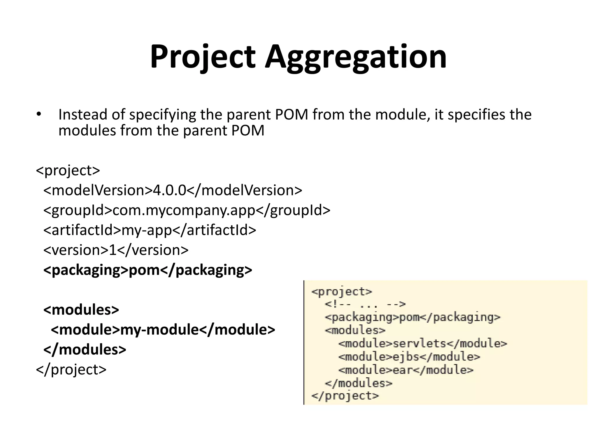 Project Aggregation
• Instead of specifying the parent POM from the module, it specifies the
modules from the parent POM
<project>
<modelVersion>4.0.0</modelVersion>
<groupId>com.mycompany.app</groupId>
<artifactId>my-app</artifactId>
<version>1</version>
<packaging>pom</packaging>
<modules>
<module>my-module</module>
</modules>
</project>
 