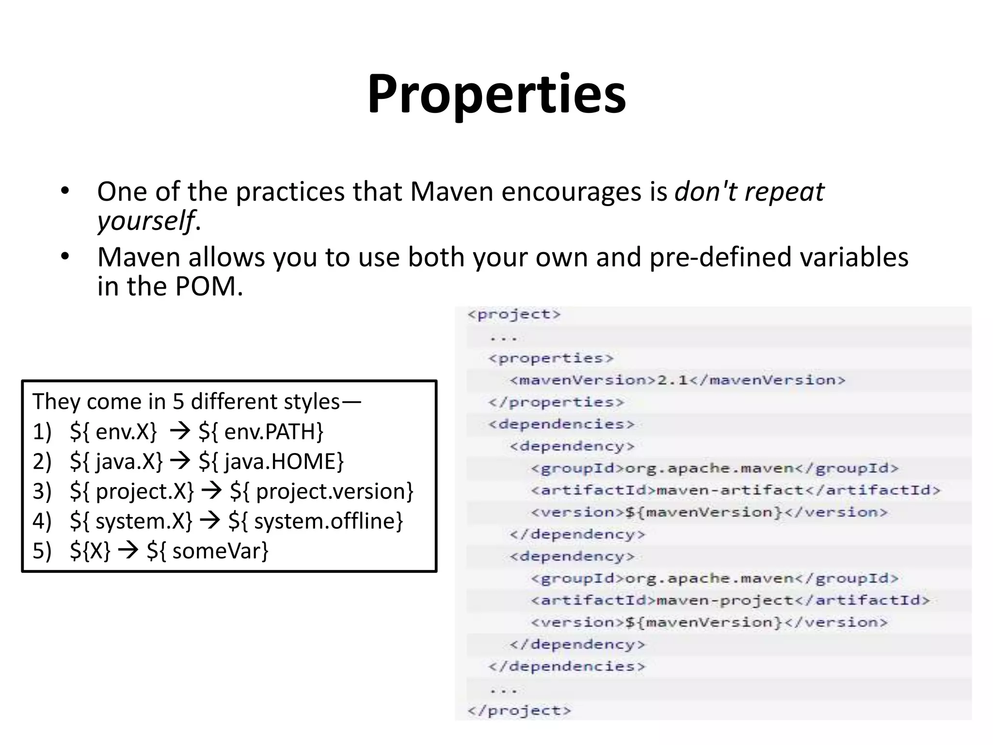 Properties
• One of the practices that Maven encourages is don't repeat
yourself.
• Maven allows you to use both your own and pre-defined variables
in the POM.
They come in 5 different styles—
1) ${ env.X}  ${ env.PATH}
2) ${ java.X}  ${ java.HOME}
3) ${ project.X}  ${ project.version}
4) ${ system.X}  ${ system.offline}
5) ${X}  ${ someVar}
 