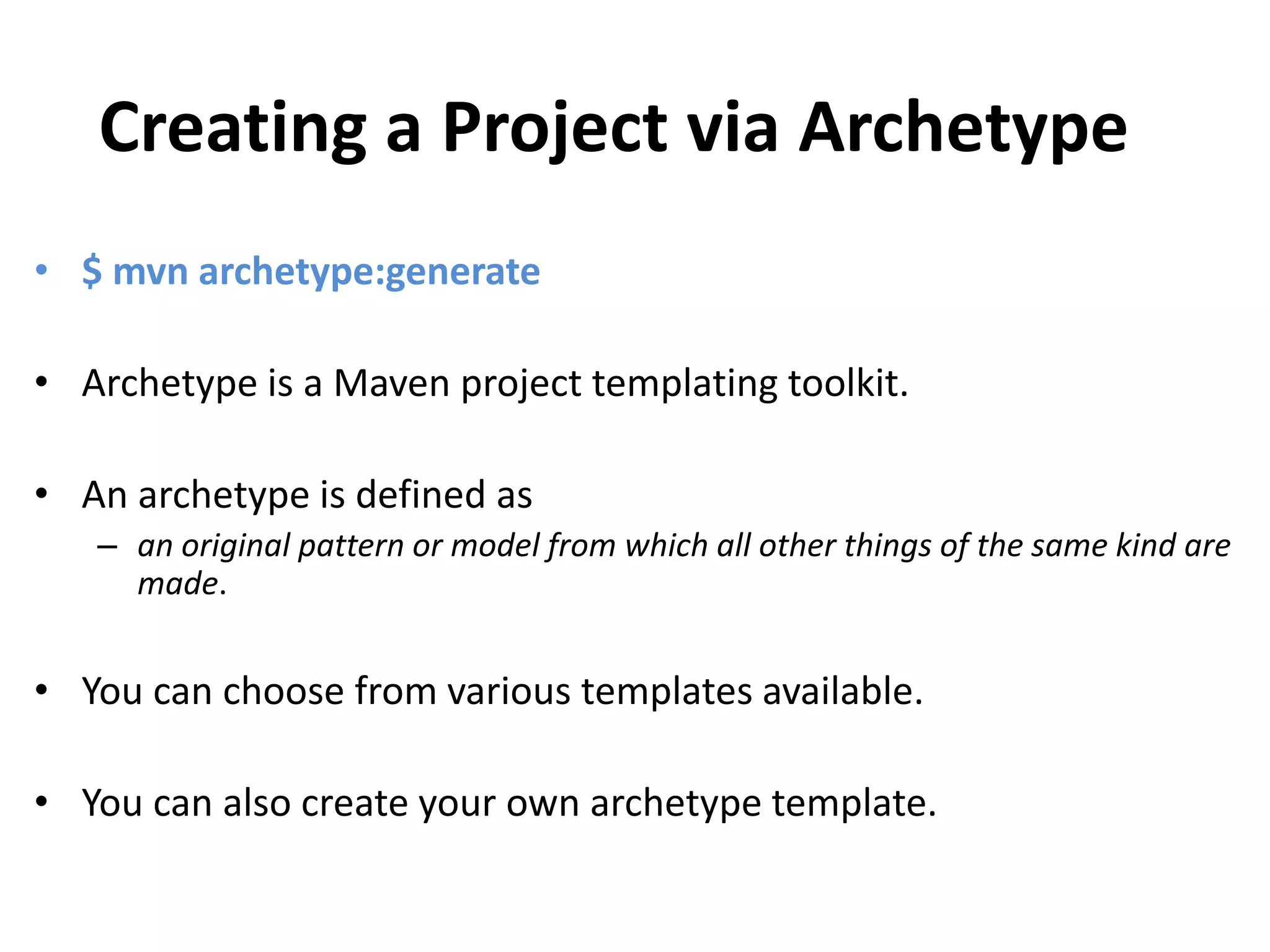Creating a Project via Archetype
• $ mvn archetype:generate
• Archetype is a Maven project templating toolkit.
• An archetype is defined as
– an original pattern or model from which all other things of the same kind are
made.
• You can choose from various templates available.
• You can also create your own archetype template.
 