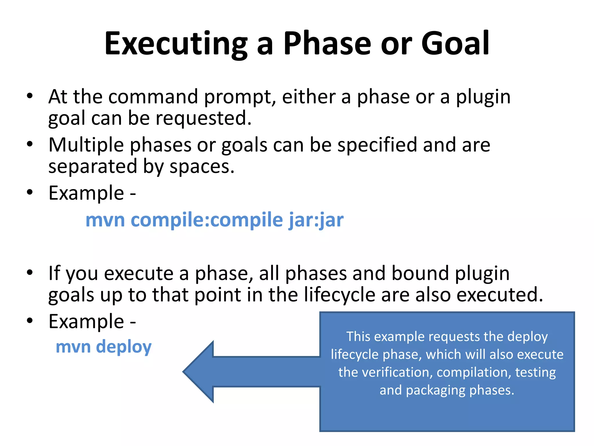 Executing a Phase or Goal
• At the command prompt, either a phase or a plugin
goal can be requested.
• Multiple phases or goals can be specified and are
separated by spaces.
• Example -
mvn compile:compile jar:jar
• If you execute a phase, all phases and bound plugin
goals up to that point in the lifecycle are also executed.
• Example -
mvn deploy
This example requests the deploy
lifecycle phase, which will also execute
the verification, compilation, testing
and packaging phases.
 