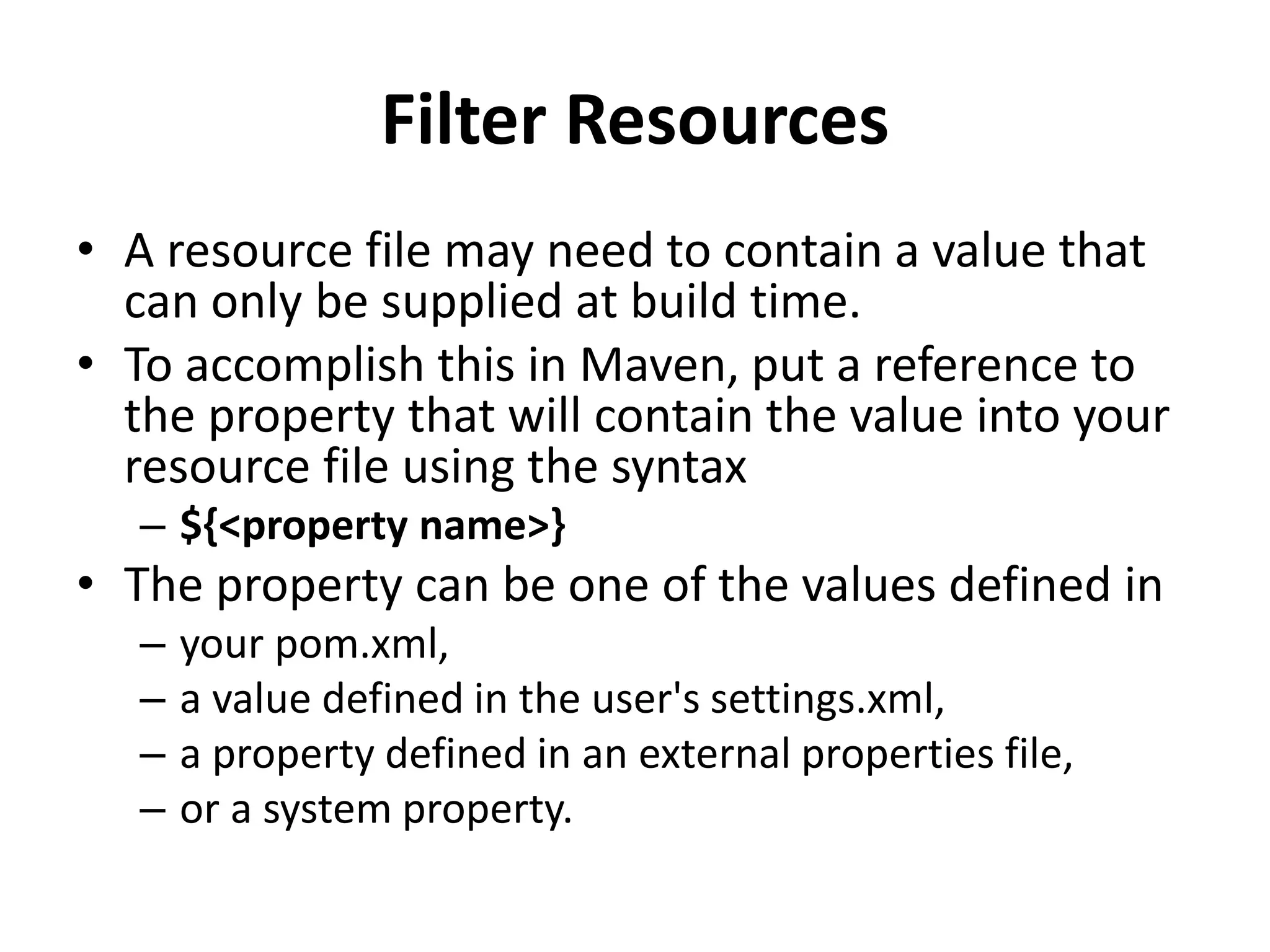 Filter Resources
• A resource file may need to contain a value that
can only be supplied at build time.
• To accomplish this in Maven, put a reference to
the property that will contain the value into your
resource file using the syntax
– ${<property name>}
• The property can be one of the values defined in
– your pom.xml,
– a value defined in the user's settings.xml,
– a property defined in an external properties file,
– or a system property.
 