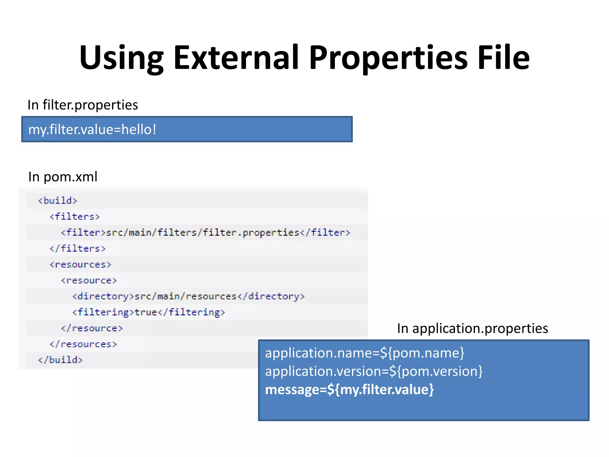 Using External Properties File
application.name=${pom.name}
application.version=${pom.version}
message=${my.filter.value}
In application.properties
my.filter.value=hello!
In filter.properties
In pom.xml
 
