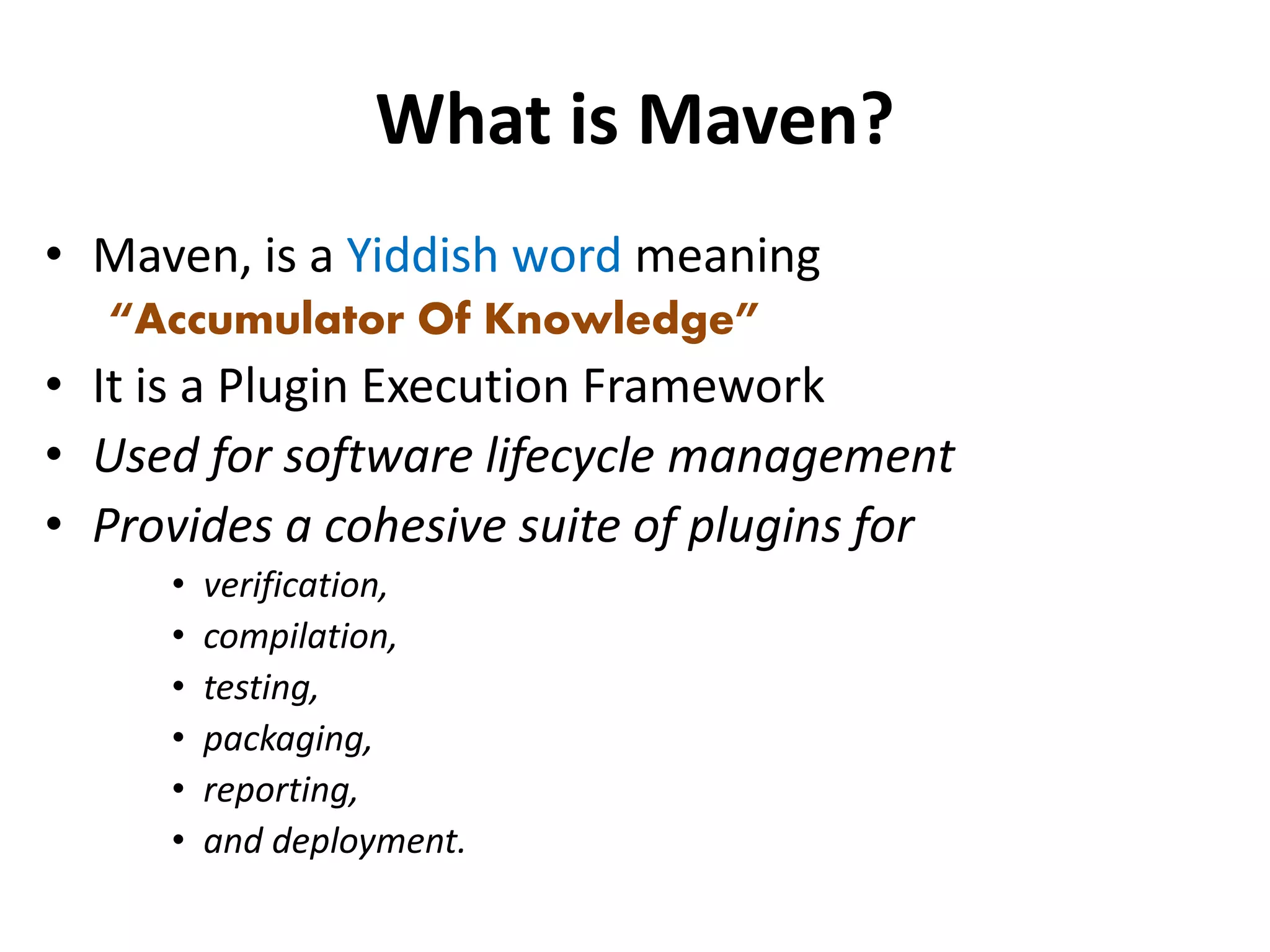 What is Maven?
• Maven, is a Yiddish word meaning
“Accumulator Of Knowledge”
• It is a Plugin Execution Framework
• Used for software lifecycle management
• Provides a cohesive suite of plugins for
• verification,
• compilation,
• testing,
• packaging,
• reporting,
• and deployment.
 