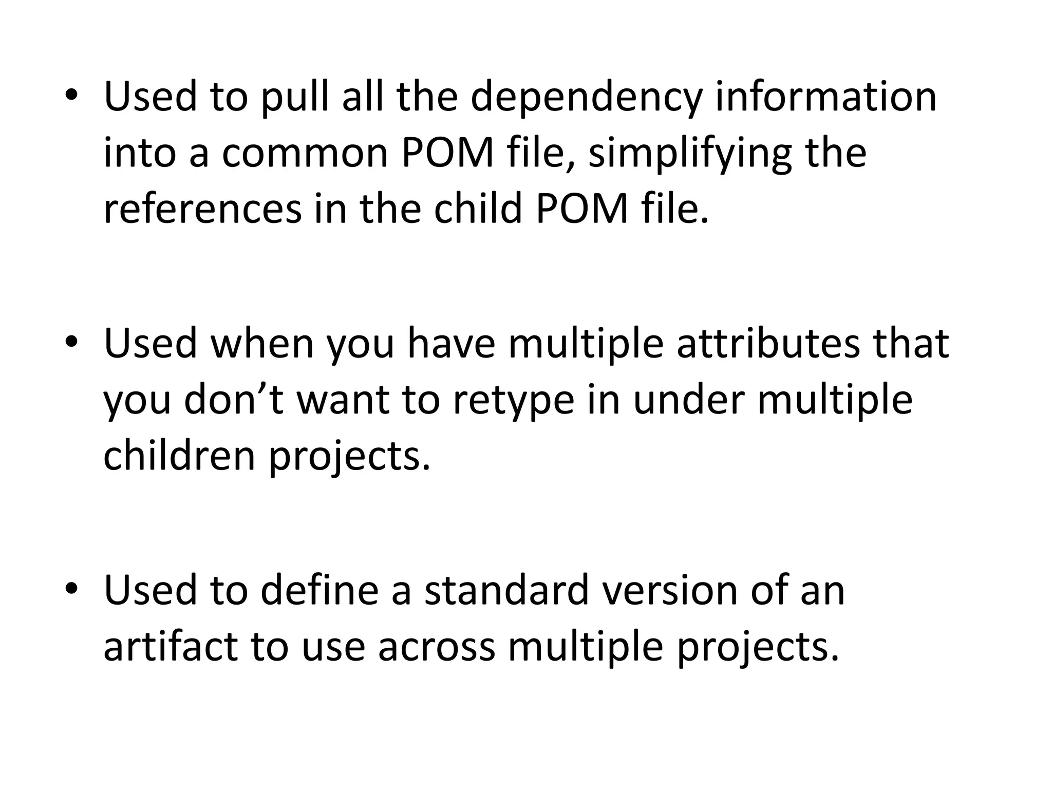• Used to pull all the dependency information
into a common POM file, simplifying the
references in the child POM file.
• Used when you have multiple attributes that
you don’t want to retype in under multiple
children projects.
• Used to define a standard version of an
artifact to use across multiple projects.
 