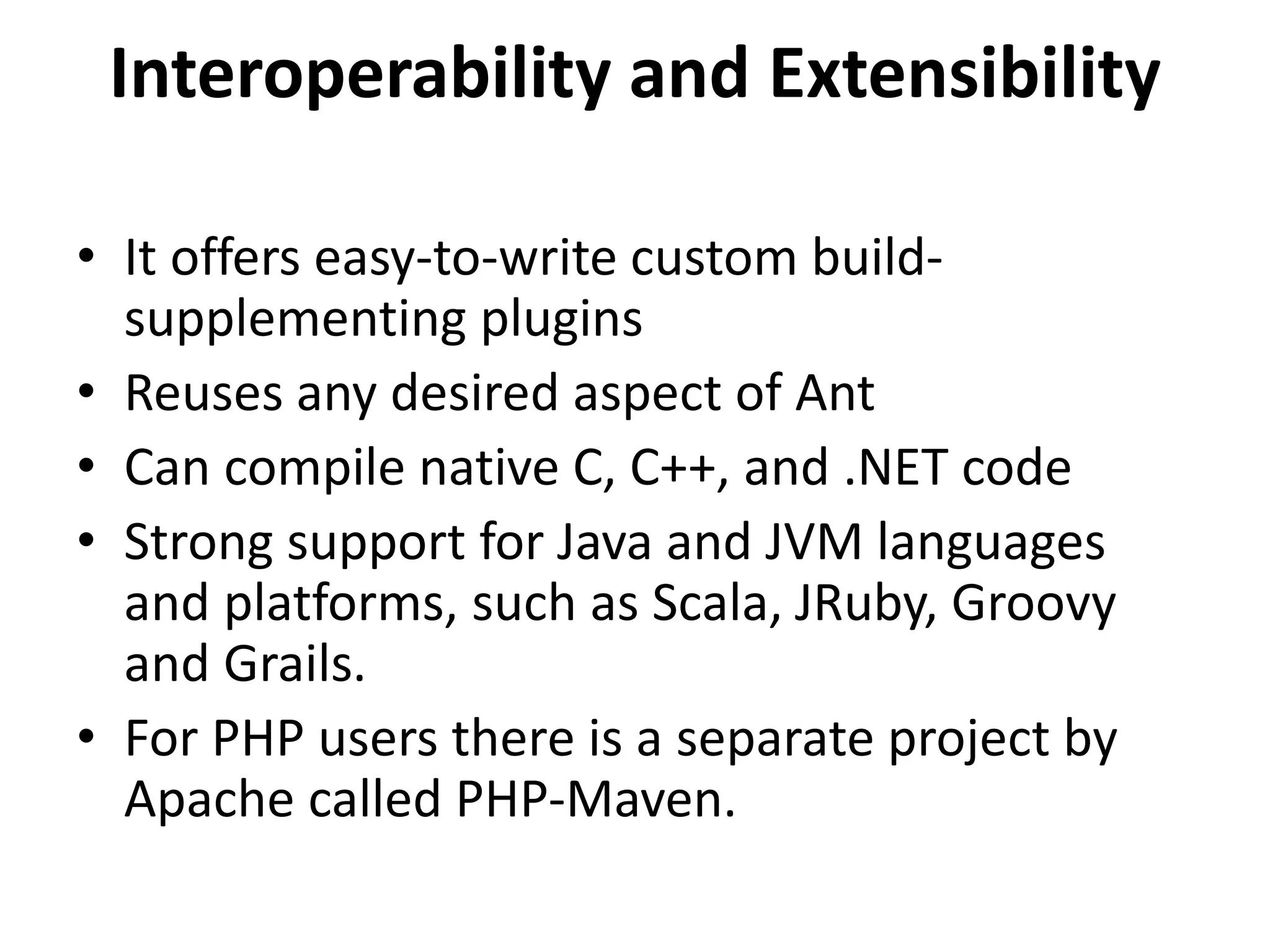 Interoperability and Extensibility
• It offers easy-to-write custom build-
supplementing plugins
• Reuses any desired aspect of Ant
• Can compile native C, C++, and .NET code
• Strong support for Java and JVM languages
and platforms, such as Scala, JRuby, Groovy
and Grails.
• For PHP users there is a separate project by
Apache called PHP-Maven.
 