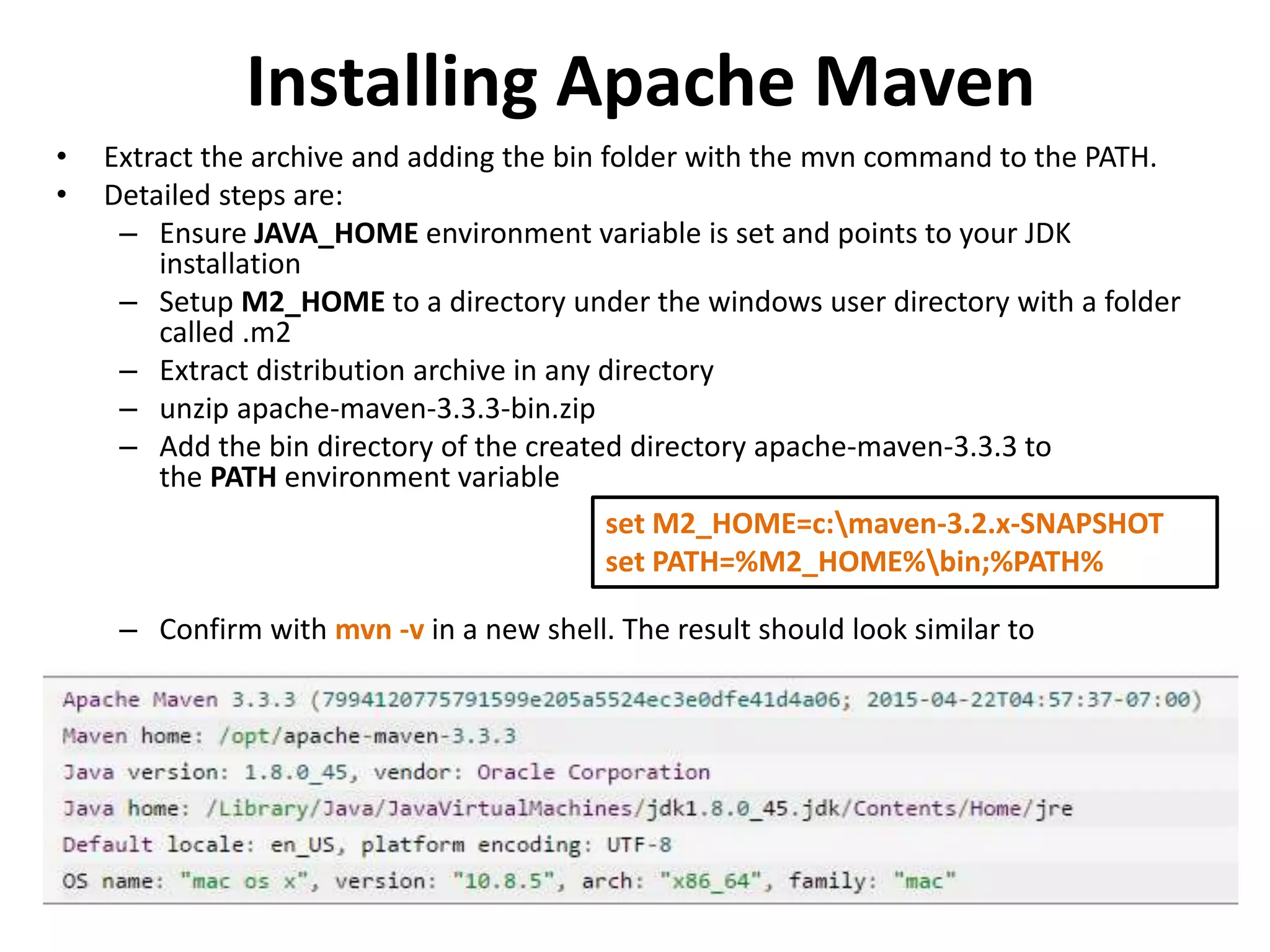 Installing Apache Maven
• Extract the archive and adding the bin folder with the mvn command to the PATH.
• Detailed steps are:
– Ensure JAVA_HOME environment variable is set and points to your JDK
installation
– Setup M2_HOME to a directory under the windows user directory with a folder
called .m2
– Extract distribution archive in any directory
– unzip apache-maven-3.3.3-bin.zip
– Add the bin directory of the created directory apache-maven-3.3.3 to
the PATH environment variable
– Confirm with mvn -v in a new shell. The result should look similar to
set M2_HOME=c:maven-3.2.x-SNAPSHOT
set PATH=%M2_HOME%bin;%PATH%
 